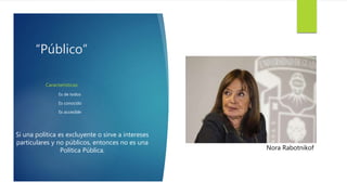 “Público”
Características
Es de todos
Es conocido
Es accesible
Si una política es excluyente o sirve a intereses
particulares y no públicos, entonces no es una
Política Pública. Nora Rabotnikof
 