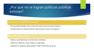 ¿Por qué no se logran políticas públicas
exitosas?
No se hace un diagnóstico adecuado
• Es importante entender cómo se hacen las cosas y cómo funciona el sistema.
• Se debe tomar en cuanta la memoria institucional y escuchar a los expertos.
No se fijan objetivos claros
• Resulta crucial determinar el rumbo de las actividades.
• Determinar objetivos a corto, mediano y largo plazo.
• Subdividir los objetivos desde aquellos “fáciles” hasta reformas de ley.
 