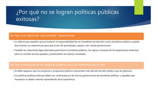 ¿Por qué no se logran políticas públicas
exitosas?
No hay una cultura de “documentar” experiencias
• Lo ideal es que aquellos que ya tuvieron la responsabilidad de ser tomadores de decisión como servidores públicos, puedan
documentar sus experiencias para que sirvan de aprendizaje y apoyo a las nuevas generaciones.
• También es importante dejar plasmado para futuros servidores públicos, los logros y fracasos de las experiencias anteriores
para no cometer errores pasados y potencializar los buenos resultados.
No hay continuidad en las políticas públicas de una administración a otra
• Se debe asegurar que los proyectos y programas públicos trasciendan más allá del servidor público que las gestiona.
• Los políticas públicas exitosas deben ser continuada por las futuras generaciones de servidores públicas y aquellas que
fracasaron se deben retomar aprendiendo de la experiencia.
 