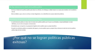 ¿Por qué no se logran políticas públicas
exitosas?
No hay coherencia en el diseño de la política pública
•Se hace el diseño de la política pública para atacar sus efectos, sin embargo, se deben atacar sus causas para erradicar con el problema
de raíz.
•Esto es debido a que, como no se hace un buen diagnóstico, no se identifican las causas reales del problema.
Burocracia y corrupción en la Administración Pública
•La administración pública no tiene claro el núcleo de la política pública, por lo que sus actividades y responsabilidades no están
definidas y es así como se da paso a la burocracia.
•Entendemos por corrupción a la apropiación ilegítima de los público para su propio beneficio.
•Cuando los servidores públicos se adueñan del espacio y recurso público para su propios fines, entonces la razón de ser de la política
pública deja de tener sentido.
 