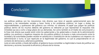 Conclusión
Las políticas públicas son los mecanismos más directos que tiene el aparato gubernamental para dar
respuesta a las necesidades sociales y hacer frente a los problemas públicos, sin lugar a dudas, las
responsabilidades y quehaceres del gobierno son infinitas, no obstante, el papel que juegan las políticas
públicas dentro de los muchos deberes del gobierno es relevante ya que representan la respuesta más
inmediata (ya sea a corto o largo plazo) de sus demandas. Así como también es el medio de comunicación y
la línea más directa que puede existir entre los gobernantes y los gobernados a través de la administración
pública. Los positivos o negativos impactos de una política pública y la buena o mala comunicación entre la
sociedad y las autoridades pueden resultar en satisfacción o insatisfacción de los ciudadanos con respecto a la
administración e turno, lo que repercute en la legitimidad del gobierno, la cual es preponderante en un
contexto de democracia y alternancia partidista.
Justo en este sentido, a través del análisis, el gobierno busca consolidar su legitimidad a través de justificar sus
decisiones y acciones, buscando la eficiencia y eficacia de la mismas
 