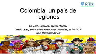 Colombia, un país de
regiones
Lic. Leidy Vanessa Riascos Riascos
Diseño de experiencias de aprendizaje mediadas por las TIC II”
de la Universidad Icesi
 