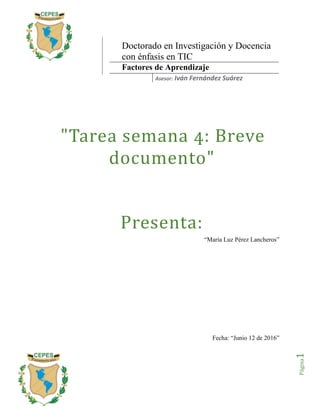 Página1
"Tarea semana 4: Breve
documento"
Presenta:
“María Luz Pérez Lancheros”
Fecha: “Junio 12 de 2016”
Doctorado en Investigación y Docencia
con énfasis en TIC
Factores de Aprendizaje
Asesor: Iván Fernández Suárez
 