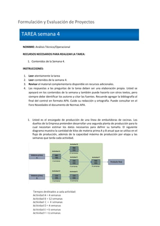 Formulación y Evaluación de Proyectos
NOMBRE: Análisis Técnico/Operacional
RECURSOS NECESARIOS PARA REALIZAR LA TAREA:
1. Contenidos de la Semana 4.
INSTRUCCIONES:
1. Leer atentamente la tarea
2. Leer contenidos de la semana 4.
3. Revisar el material complementario disponible en recursos adicionales.
4. Las respuestas a las preguntas de la tarea deben ser una elaboración propia. Usted se
apoyará en los contenidos de la semana y también puede hacerlo con otros textos, pero
siempre debe identificar los autores y citar las fuentes. Recuerde agregar la bibliografía al
final del control en formato APA. Cuide su redacción y ortografía. Puede consultar en el
Foro Novedades el documento de Normas APA.
1. Usted es el encargado de producción de una línea de embutidoras de cecinas. Los
dueños de la Empresa pretenden desarrollar una segunda planta de producción para lo
cual necesitan estimar los datos necesarios para definir su tamaño. El siguiente
diagrama muestra la cantidad de kilos de materia prima A y B anual que se utiliza en el
flujo de producción, además de la capacidad máxima de producción por etapa y las
semanas que tarda cada actividad.
TAREA semana 4
 