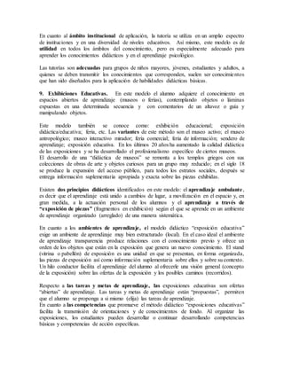 En cuanto al ámbito institucional de aplicación, la tutoría se utiliza en un amplio espectro
de instituciones y en una diversidad de niveles educativos. Así mismo, este modelo es de
utilidad en todos los ámbitos del conocimiento, pero es especialmente adecuado para
aprender los conocimientos didácticos y en el aprendizaje psicológico.
Las tutorías son adecuadas para grupos de niños mayores, jóvenes, estudiantes y adultos, a
quienes se deben transmitir los conocimientos que corresponden, suelen ser conocimientos
que han sido diseñados para la aplicación de habilidades didácticas básicas.
9. Exhibiciones Educativas. En este modelo el alumno adquiere el conocimiento en
espacios abiertos de aprendizaje (museos o ferias), contemplando objetos o láminas
expuestas en una determinada secuencia y con comentarios de un altavoz o guía y
manipulando objetos.
Este modelo también se conoce como: exhibición educacional; exposición
didáctica/educativa; feria, etc. Las variantes de este método son el museo activo; el museo
antropológico; museo interactivo mirador; feria comercial; feria de información; sendero de
aprendizaje; exposición educativa. En los últimos 20 años ha aumentado la calidad didáctica
de las exposiciones y se ha desarrollado el profesionalismo específico de ciertos museos.
El desarrollo de una “didáctica de museos” se remonta a los templos griegos con sus
colecciones de obras de arte y objetos curiosos para un grupo muy reducido; en el siglo 18
se produce la expansión del acceso público, para todos los estratos sociales, después se
entrega información suplementaria apropiada y exacta sobre las piezas exhibidas.
Existen dos principios didácticos identificados en este modelo: el aprendizaje ambulante,
es decir que el aprendizaje está unido a cambios de lugar, a movilización en el espacio y, en
gran medida, a la actuación personal de los alumnos y el aprendizaje a través de
“exposición de piezas” (fragmentos en exhibición) según el que se aprende en un ambiente
de aprendizaje organizado (arreglado) de una manera sistemática.
En cuanto a los ambientes de aprendizaje, el modelo didáctico “exposición educativa”
exige un ambiente de aprendizaje muy bien estructurado (local). En el caso ideal el ambiente
de aprendizaje transparencia produce relaciones con el conocimiento previo y ofrece un
orden de los objetos que están en la exposición que genera un nuevo conocimiento. El stand
(vitrina o pabellón) de exposición es una unidad en que se presentan, en forma organizada,
las piezas de exposición así como información suplementaria sobre ellos y sobre su contexto.
Un hilo conductor facilita el aprendizaje del alumno al ofrecerle una visión general (concepto
de la exposición) sobre las ofertas de la exposición y los posibles caminos (recorridos).
Respecto a las tareas y metas de aprendizaje, las exposiciones educativas son ofertas
“abiertas” de aprendizaje. Las tareas y metas de aprendizaje están “propuestas”, permiten
que el alumno se proponga a si mismo (elija) las tareas de aprendizaje.
En cuanto a las competencias que promueve el método didáctico “exposiciones educativas”
facilita la transmisión de orientaciones y de conocimientos de fondo. Al organizar las
exposiciones, los estudiantes pueden desarrollar o continuar desarrollando competencias
básicas y competencias de acción específicas.
 