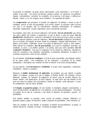Se presenta al estudiante un grupo tareas seleccionadas como importantes y se lo invita a
realizar la que elija. Las tareas son diversas pueden consistir en: solucionar un problema;
integrar conocimientos; presentar los resultados de la persona o del grupo y reflexionar,
discutir, valorar y a su vez asegurar estos resultados y la capacidad de usarlos.
Las competencias que promueve el modelo de asignación de trabajos o tareas es que el
estudiante aprecie el valor del aprendizaje en la acción, incluso al conversar sobre un tema
con otros y no adquiera sólo un conocimiento orientado (transmitido). El estudiante
desarrolla competencias sociales importantes para su desarrollo personal.
Se considera cinco fases de correcta aplicación del modelo: fase de orientación que ofrece
una visión global del contexto o perspectiva en que se llevan a cabo las tareas; fase de
planificación (identificación, selección y formulación de la tarea) en la que se tiene en cuenta
tanto los aspectos objetivos como los subjetivos; fase de interacción (realización del trabajo)
que es el núcleo del método de tareas donde los estudiantes trabajan individualmente o en
grupos, en la misma o diferentes tareas, con ayuda de información escrita y, otros medios,
hasta obtener los resultados; fase de presentación, en la que los estudiantes presentan sus
resultados al curso, a un público general o un jurado, para que todos aprendan; fase de
evaluación “formativa” en la que se comparten con los demás las reflexiones sistemáticas
sobre los productos o las soluciones encontradas, se proponen alternativas de mejora y se
comentan perspectivas sobre la tarea realizada.
En este método, el rol de los estudiantes es el de un actor responsable, pero limitado (dentro
de un marco dado). Son evaluadores de las soluciones o productos de los demás
participantes. Desempeña una variedad de roles en relación a las tareas del aprendizaje.
En este método, el rol del profesor o facilitador es actuar como organizador, moderador,
estimulador, experto y consejero.
Respecto al ámbito institucional de aplicación, se considera que este método se puede
aplicar en cualquier escuela en la que se aplique el método frontal. Sin embargo, existen
diferentes variantes de “métodos de asignación de tareas” para las escuelas básicas, los
niveles medios o las instituciones de nivel superior. Se suele decir que este modelo es útil
para casi todos los ámbitos del conocimiento. Puede ser utilizado como alternativa o como
un complemento para las clases frontales.
3. Coloquio en pequeños grupos. En este modelo, el estudiante adquiere conocimientos a
través del intercambio de información y de opiniones con los demás participantes. Se realiza
con grupos de no más de 7 personas y que tienen la intención de aprender y generar un
aprendizaje.
Este modelo también es conocido como: círculo de estudios; coloquio (didáctico) en
pequeños grupos; grupos de discusión; grupos pequeños de aprendizaje; mesa redonda; etc.
Entre las variantes de este modelo se encuentra el método de procedimiento en grupo; el
método interactivo centrado en temas; el método de equipo-efecto.
 