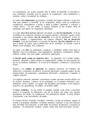 Los organizadores, por su parte aprenden sobre la manera de desarrollar el conocimiento,
crear condiciones favorables para los procesos de comunicación, atraer participantes y,
asimismo, evaluar y documentar los resultados.
En cuanto a las competencias que promueve el modelo del congreso educativo, es que sirve
tanto para continuar el desarrollo de las competencias básicas como las competencias
comunicativas (especialmente el perder el miedo al público, argumentar y convencer o
“vender ideas”). En este sentido, el congreso educativo es una excelente oferta de
aprendizaje para mejorar las competencias individuales.
Las cuatro fases de la correcta aplicación del modelo son: fase de organización, en la que
se establecen las condiciones del marco del congreso educativo, coleccionan aportes, envían
documentos y dan ordenes; fase de orientación, en la que los participantes revisan los
aspectos temáticos y organizacionales del congreso educativo; fase de interacción
(reunión), en la que se presentan o se escuchan los discursos; fase de evaluación, que sirve
para el manejo de críticas, para la planificación de las actividades de conexión y para la
difusión de los resultados de la conferencia.
En cuanto a los roles, los participantes (estudiosos y estudiantes) pueden tomar parte en
diferentes roles en la conferencia, como organizadores, disertadores, comentaristas, árbitros,
auditores o incluso sólo como simples espectadores (aficionados).
El docente puede asumir los siguientes roles: de organizador (en el sentido amplio),
disertador, moderador o árbitro, pueden ser complementados también por otras personas (las
que no se consideran estudiantes). Es el caso de los intérpretes y traductores y del personal
técnico.
Respecto a los ámbitos de aplicación, los congresos educativos son realizados por
instituciones o responden a la iniciativa de personas individuales o pequeños grupos, los que
después invitan, sin compromiso, a participantes individuales o instituciones y organizan el
congreso educativo.
Los congresos educativos transmiten conocimientos actuales que tienen estrecha relación con
las acciones, decisiones e intereses de los participantes en su actividad profesional, extra-
profesional, social o cultural. Los grupos más apropiados para participar en los congresos
educativos son, generalmente, los adultos y la juventud adulta.
5. Curso Académico. En este modelo el estudiante participa como oyente o espectador
(pasivo) en programas de información oral (de un locutor) que puede estar apoyado
parcialmente por medios de comunicación. Esa participación permite al oyente adquirir
conocimientos y una representación del mundo.
El concepto discurso académico está ligado, sobretodo, a un tipo de enseñanza superior de
acuerdo a un programa sistemático. El término (dis)curso académico es muy poco utilizado
fuera del ámbito de la educación; se suele hablar de secuencia de (dis)cursos o secuencia de
programas. El conferencista constituye el punto central, tanto local como óptico, del aula.
 