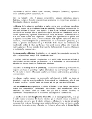 Este modelo es conocido también como: alocución; conferencia (académica); exposición;
lectura de trabajo; método conferencia; etc.
Entre sus variantes están el discurso representativo, discurso sistemático; discurso
dialéctico, podium de discusión o mesa redonda; conferencia con proyecciones, exhibición o
demostración; (dis)curso académico.
La historia de los discursos académicos se suelen asociar con los anónimos sacerdotes,
cantores y juglares que se consideran como los principales divulgadores y transmisores del
saber y de la cultura de Europa y otras regiones. A pesar de ello, la historia se remonta hasta
los retóricos de la antigua Grecia, ya que ellos fijaron las reglas del conocimiento sobre la
efectiva organización y exposición de los discursos. Luego los “lectores” de las universidades
de la edad media dictaron a los “copiadores” de textos para la preparación de apuntes. Con
la expansión de la cultura escrita, a través del invento de la imprenta, aparecieron funciones
adicionales, como la interpretación y sistematización de los “conocidos” (profesores) y su
crítica. La posterior industrialización y el desarrollo de los medios de comunicación ha
transformado también la cultura del discurso. Junto con la palabra hablada entró el texto, los
cuadros, pizarras y diversas pantallas de proyección. Se ha mantenido la cultura del discurso
en casi todas las organizaciones.
Son dos principios didácticos identificados en este modelo: la representación personal del
saber; y, el aprendizaje a través de la comunicación oral.
El elemento central del ambiente de aprendizaje es el orador, quien procede a la selección y
estructuración del conocimiento que transmitirá y a la presentación de este conocimiento
utilizando los medios retóricos o audiovisuales adecuados.
En cuanto a las tareas y metas de aprendizaje, los discursos académicos y disertaciones no
proponen una tarea de aprendizaje explícita (formulada) sino que “entregan” información.
Por esta razón, el alumno debe decidir y definir por sí mismo su(s) tarea(s) de aprendizaje y
como aprenderá.
Los alumnos pueden preparar (su comprensión del discurso) o definir sus tareas de
aprendizaje a partir de la previa confección de una síntesis del conocimiento, sobre la base
de apuntes o noticias, y pueden revisar esa síntesis una vez que escucharon el discurso.
Entre las competencias que promueve el discurso académico, es que entrega conocimientos
básicos que complementan competencias pre-existentes, sirve esencialmente para la
orientación del trabajo futuro del auditor más que para el continuo desarrollo de
competencias. Pueden influenciar en el desarrollo de competencias comunicativas.
Las tres fases de la correcta aplicación del modelo, son la fase de preparación, en la que
el orador prepara la secuencia del discurso mientras que el estudiante realiza las actividades
de preparación necesarias para la efectiva utilización del discurso; la fase de interacción
(comunicación), en la que el orador presenta (actúa) su discurso o lectura y el alumno escucha
activamente, toma notas, se deja influenciar por el discurso y lo aprueba; la fase de fijación
 