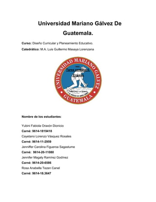 Universidad Mariano Gálvez De
Guatemala.
Curso: Diseño Curricular y Planeamiento Educativo.
Catedrático: M.A. Luis Guillermo Masaya Lorenzana
Tarea semana 5.
Ensayo
Nombre de los estudiantes:
Yubini Fabiola Oraxón Dionicio
Carné: 9614-1819418
Cayetano Lorenzo Vásquez Rosales
Carné: 9614-11-2959
Jenniffer Carolina Figueroa Sagastume
Carné: 9614-20-11080
Jennifer Magaly Ramírez Godínez
Carné: 9614-20-6586
Rosa Anabella Tezen Canel
Carné: 9614-18.3647
 