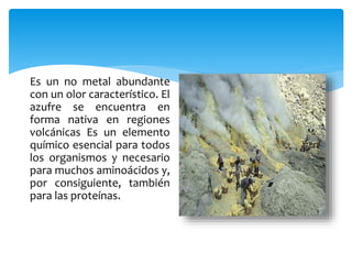 Es un no metal abundante
con un olor característico. El
azufre se encuentra en
forma nativa en regiones
volcánicas Es un elemento
químico esencial para todos
los organismos y necesario
para muchos aminoácidos y,
por consiguiente, también
para las proteínas.
 