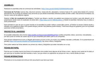 ASAMBLEA
Realizaran la asamblea antes de comenzar las actividades. (https://view.genial.ly/5eb8237a639bfa0d0fdc4d38).
Canciones de YouTube: buenos días, días de la semana, meses del año, abecedario, números hasta el 10, cuenta atrás desde el 5 y formas
geométricas. No os pongo los enlaces a las canciones ya que desde la asamblea interactiva podéis acceder a ellas. Esta semana he añadido una
canción nueva de las palabras mágicas.
Realizar el libro de vocabulario de la letra z. Tendrán que dibujar y escribir una palabra que empiece por la letra z para ello deberán ver la
presentación donde viene el vocabulario de dicha letra. (https://issuu.com/b11888/docs/letra_z) Desde la asamblea interactiva hay un enlace a
dicha presentación.
Esta actividad en caso de que no querer hacerla en la asamblea la pueden realizar cuando ellos quieran, al finalizar la semana habrán escrito y
dibujado cinco palabras (si algún niño quisiera dibujar y escribir más palabras puede hacerlo). Todos esos dibujos se graparán junto con la portada
para tener el librito de la letra z.
PROYECTO EL UNIVERSO
En el padlet colaborativo del universo (https://padlet.com/bazconsaiz/xa9wtf28cgd77piv) podéis compartáis vídeos, canciones, manualidades… ,
por favor poner el nombre de vuestro hijo en lo que compartáis para saber quién lo ha compartido.
Esta semana trabajaremos la luna, la llegada del hombre a la luna, el día y la noche y los satélites naturales y artificiales En la presentación de
genially (https://view.genial.ly/5ead691e47bad90d6e964e66) hay varios vídeos y fotografías.
Para poder realizar las fichas deberán ver primero los vídeos y fotografías que están marcados con un ojo.
.
FICHAS EN PAPEL
Para los que no podáis imprimir las fichas os he explicado como podéis hacer algunas de las fichas a mano., algunas como veréis les he dado un
giro para que os resultara más fácil hacerlas a mano. Las que vienen sin explicación es porque son más o menos fáciles de hacer.
FICHAS INTERACTIVAS
Pinchando en el enunciado de la ficha el niño escuchará lo que tiene que hacer.
 