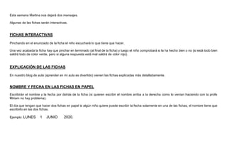 Esta semana Martina nos dejará dos mensajes.
Algunas de las fichas serán interactivas.
FICHAS INTERACTIVAS
Pinchando en el enunciado de la ficha el niño escuchará lo que tiene que hacer.
Una vez acabada la ficha hay que pinchar en terminado (al final de la ficha) y luego el niño comprobará si la ha hecho bien o no (si está todo bien
saldrá todo de color verde, pero si alguna respuesta está mal saldrá de color rojo).
EXPLICACIÓN DE LAS FICHAS
En nuestro blog de aula (aprender en mi aula es divertido) vienen las fichas explicadas más detalladamente.
NOMBRE Y FECHA EN LAS FICHAS EN PAPEL
Escribirán el nombre y la fecha por detrás de la ficha (si quieren escribir el nombre arriba a la derecha como lo venían haciendo con la profe
Miriam no hay problema).
El día que tengan que hacer dos fichas en papel si algún niño quiere puede escribir la fecha solamente en una de las fichas, el nombre tiene que
escribirlo en las dos fichas.
Ejemplo: LUNES 1 JUNIO 2020.
 