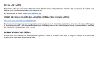 FOTO A LAS TAREAS
Esta semana habrá que hacer foto a la ficha de la cuenta atrás del cohete, al dibujo del medio ambiente y a la nave espacial. Si hacéis la nave
espacial con la fruta y queréis también podéis mandar la foto.
Por favor mandad las fotos al correo sisius3b@gmail.com
VÍDEOS DE INGLÉS, RELIGIÓN, DEL UNIVERSO, MATEMÁTICAS Y DE LAS LETRAS
https://view.genial.ly/5ead691e47bad90d6e964e66
En una presentación de genially estarán colgadas las canciones y los vídeos de matemáticas, de las letras, del universo, de la teacher María y de
la profe de religión Noelia. Cada semana iré añadiendo las canciones y vídeos de esa semana dejando también los de las semanas anteriores
por si a vuestros hijos les apetece volver a verlos.
ORGANIZACIÓN DE LAS TAREAS
Aunque os he dado un horario, las tareas las podéis organizar a lo largo de la semana como mejor os venga. La actividad de motivación del
proyecto si me gustaría que la realizasen el lunes.
 