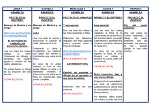 LUNES 1 MARTES 2 MIÉRCOLES 3 JUEVES 4 VIERNES 5
ASAMBLEA
PROYECTO EL
UNIVERSO.
Mensaje de Martina y su
amigo:
https://view.genial.ly/5ed3e
c1467693c1203b0e084
El movimiento de
traslación: las
estaciones del año.
Una vez visto los vídeos
realizar la ficha.
Colorearán los dibujos y
escribirán con vuestra
ayuda el nombre de las
cuatro estaciones.
Por detrás harán un dibujo
de su estación del año
favorita.
(FICHA ADJUNTA)
ASAMBLEA
PROYECTO EL
UNIVERSO.
Mensaje de Martina y su
amiga:
Laika
Una vez visto el cuento y
escuchado la canción de
Laika realizarán la ficha.
Colorearán a Laika y
completarán las palabras
que faltan (les leeréis la
información que viene en la
ficha).
En caso de no poder
imprimir la ficha el niño
puede dibujar a Laika y le
escribiréis vosotros la
información que viene en la
ficha en mayúsculas para
que la complete.
(FICHA ADJUNTA)
ASAMBLEA
PROYECTO EL UNIVERSO
Traje espacial.
Una vez visto los vídeos y
las fotos realizarán la ficha.
Colocarán las diferentes
etiquetas del traje espacial
(casco, guantes, botas y
traje) en su lugar.
https://es.liveworksheets.co
m/id/ih721807kk
(FICHA INTERACTIVA)
LECTOESCRITURA
Escribir las palabras y
dibujar en el recuadro lo
que pone la palabra.
Intentarán leer las dos
palabras.
(FICHA ADJUNTA)
ASAMBLEA
PROYECTO EL UNIVERSO
Nave espacial.
Una vez visto los vídeos
realizarán la ficha de la
cuenta atrás del lanzamiento
del transbordador espacial:
lo colorearán y escribirán los
números que faltan desde el
10 hasta el 0.
En caso de no poder
imprimir la ficha, el niño
dibujará un cohete y
escribirá la cuenta atrás del
lanzamiento.
(FICHA ADJUNTA)
Ficha interactiva: leer y
unir con su dibujo.
Si algún niño le cuesta leer lo
que hará es discriminar
auditivamente la última letra
de cada palabra (acaban con
diferente letra).
Por ejemplo: cebra acaba
por la letra a y solo hay una
ASAMBLEA
PROYECTO EL
UNIVERSO
Día del medio
ambiente.
Una vez vistos los
vídeos realizarán un
dibujo del medio
ambiente con los
animales, las plantas,
el mar…, podrán
dibujar lo que ellos
quieran.
 