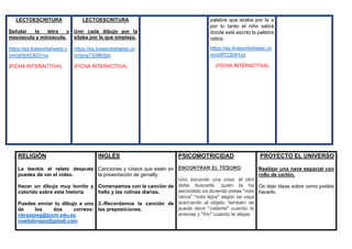 LECTOESCRITURA
Señalar la letra c
mayúscula y minúscula.
https://es.liveworksheets.c
om/id/tb423031vs
(FICHA INTERACTIVA)
LECTOESCRITURA
Unir cada dibujo por la
sílaba por la que empieza.
https://es.liveworksheets.co
m/id/aj720883ph
(FICHA INTERACTIVA)
palabra que acaba por la a
por lo tanto el niño sabrá
donde está escrito la palabra
cebra.
https://es.liveworksheets.co
m/id/lf723091oz
(FICHA INTERACTIVA)
RELIGIÓN
Le leeréis el relato después
puedes de ver el vídeo.
Hacer un dibujo muy bonito y
colorido sobre esta historia
Puedes enviar tu dibujo a uno
de los dos correos:
nbraojosg@jccm.edu.es
noeliabrojos@gmail.com
INGLÉS
Canciones y vídeos que están en
la presentación de genially.
Comenzamos con la canción de
hello y las rutinas diarias.
2.-Recordamos la canción de
las preposiciones.
PSICOMOTRICIDAD
ENCONTRAR EL TESORO
Uno esconde una cosa. el otro
debe buscarla. quien la ha
escondido va diciendo pistas "más
cerca" "más lejos" según se vaya
acercando al objeto. también se
puede decir "caliente" cuando te
acercas y "frío" cuando te alejas
PROYECTO EL UNIVERSO
Realizar una nave espacial con
rollo de cartón.
Os dejo ideas sobre como podéis
hacerlo.
 