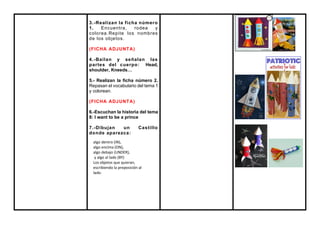 3.-Realizan la ficha número
1. Encuentra, rodea y
colorea.Repite los nombres
de los objetos.
(FICHA ADJUNTA)
4.-Bailan y señalan las
partes del cuerpo: Head,
shoulder, Kneeds…
5.- Realizan la ficha número 2.
Repasan el vocabulario del tema 1
y colorean.
(FICHA ADJUNTA)
6.-Escuchan la historia del tema
8: I want to be a prince
7.-Dibujan un Castillo
donde aparezca:
algo dentro (IN),
algo encima (ON),
algo debajo (UNDER),
y algo al lado (BY)
Los objetos que quieran,
escribiendo la preposición al
lado.
 
