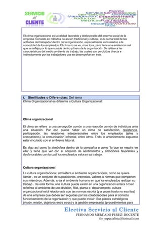 El clima organizacional es la calidad favorable y desfavorable del entorno social de la
empresa. Consiste en métodos de acción tradicional y cultural, es la suma total de las
actitudes del trabajador dentro de la organización, especialmente en lo relativo a la
comodidad de los empleados. El clima no se ve, ni se toca, pero tiene una existencia real
que se refleja por lo que sucede dentro y fuera de la organización. Se refiere a las
características del medio ambiente de trabajo, las cuales son percibidas directa e
indirectamente por los trabajadores que se desempeñan en éste.




f. Similitudes o Diferencias: Del tema
Clima Organizacional es diferente a Cultura Organizacional:




Clima organizacional

El clima se refiere a una percepción común o una reacción común de individuos ante
una situación. Por eso puede haber un clima de satisfacción, resistencia,
participación. las relaciones interpersonales entre los empleados (jefes y
compañeros), la comunicación informal, entre otros. Todo lo anteriormente expuesto
está vinculado con el ambiente laboral.

Es algo así como la atmósfera dentro de la compañía o como “lo que se respira en
ella” y tiene que ver con el conjunto de sentimientos y emociones favorables y
desfavorables con la cual los empleados valoran su trabajo.



Cultura organizacional
La cultura organizacional, atmósfera o ambiente organizacional, como se quiera
llamar , es un conjunto de suposiciones, creencias, valores u normas que comparten
sus miembros. Además, crea el ambiente humano en que los empleados realizan su
trabajo . De esta forma, una cultura puede existir en una organización entera o bien
referirse al ambiente de una división, filial, planta o departamento. cultura
organizacional está relacionada con las normas escrita (y a veces hasta no escritas)
de una empresa que deben ser seguidas por los colaboradores para el correcto
funcionamiento de la organización y que puede incluir: Sus planes estratégicos
(visión, misión, objetivos entre otros) y la gestión empresarial (procedimientos para

                                 Electiva Servicio al Cliente
                                           FERNANDO MERCADO PEREZ/ DOCENTE
                                                      fer_especialista@hotmail.com
 