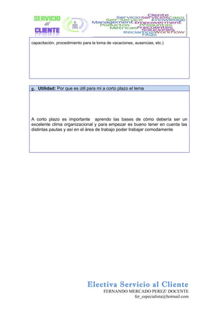 capacitación, procedimiento para la toma de vacaciones, ausencias, etc.)




g. Utilidad: Por que es útil para mi a corto plazo el tema




A corto plazo es importante aprendo las bases de cómo debería ser un
excelente clima organizacional y para empezar es bueno tener en cuenta las
distintas pautas y así en el área de trabajo poder trabajar comodamente




                              Electiva Servicio al Cliente
                                       FERNANDO MERCADO PEREZ/ DOCENTE
                                                  fer_especialista@hotmail.com
 