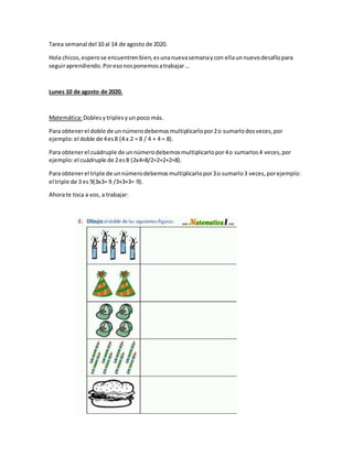 Tarea semanal del 10 al 14 de agosto de 2020.
Hola chicos,esperose encuentrenbien,esunanuevasemanaycon ellaunnuevodesafíopara
seguiraprendiendo.Poresonosponemosatrabajar…
Lunes 10 de agosto de 2020.
Matemática:Doblesy triples yun poco más.
Para obtenerel doble de unnúmerodebemosmultiplicarlopor2o sumarlodosveces,por
ejemplo:el doble de 4es8 (4 x 2 = 8 / 4 + 4 = 8).
Para obtenerel cuádruple de unnúmerodebemosmultiplicarlopor4o sumarlos4 veces,por
ejemplo:el cuádruple de 2es8 (2x4=8/2+2+2+2=8).
Para obtenerel triple de unnúmerodebemosmultiplicarlopor3o sumarlo3 veces,porejemplo:
el triple de 3 es 9(3x3= 9 /3+3+3= 9).
Ahorate toca a vos, a trabajar:
 