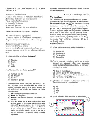 OBSERVA Y LEE CON ATENCION EL POEMA
EN NAHUATL
Niquitoa ni Nezahualcoyotl
¿Cuix oc nelli nemohua in tlalticpac Yhui ohuaye?
An nochipa tlalticpac: zan achica ye nican
Tel ca chalchihuitl no xamani
no teocuitlatl in tlapani
no quetzalli poztequi
An nochipa tlalticpac: zan achica ye nican
ESTA ES SU TRADUCCIÓN AL ESPAÑOL
Yo, Nezahualcóyotl, lo pregunto:
¿Acaso de verdad se vive con raíz en la tierra?
No para siempre en la tierra, sólo breve tiempo
aquí.
Aunque sea de jade se quiebra,
aunque sea de oro, se rompe,
aunque sea de plumaje de quetzal se desgarra,
no para siempre en la tierra: sólo breve tiempo
aquí.
9. ¿Qué significa la palabra tlalticpac?
A) Plumaje
B) Tierra
C) Oro
D) Jade
10. ¿Qué significa la palabra quetzalli?
A) Aunque sea de
B) Se desgarra
C) Quetzal
D) Pluma de quetzal
11. Andrés quiere enviar un correo electrónico a su
tía Angélica. Pero al momento de enviar el
correo, le marca error y no lo envía. Busca en
la estructura del correo en dónde se está
equivocando.
A) De: andreschaparro@hotmail.com
B) Para: Tía Angélica
C) Asunto: Iré a visitarte en las vacaciones de
verano
D) Dice mi mama que si mis calificaciones son
buenas, podre ir a visitarte en las vacaciones
de verano. Mi mama me dijo que te preguntara
si me recibes en tu casa. Prometo portarme
mejor que el año pasado. De veras me voy a
portar muy bien. Con mucho cariño. Andrés
Cervantes
ANDRÉS TAMBIEN ENVIO UNA CARTA POR EL
CORREO POSTAL
México, D.F., 20 de mayo del 2009.
Tía Angélica:
Dice mi mamá que te manda muchos saludos, que ya
quiere verte y que desea que pronto se puedan reunir
en casa de mi abuela. Me dijo que si mis calificaciones
son buenas, podre ir a visitarte en las vacaciones de
verano y que te preguntara si me recibes en tu casa.
Prometo portarme mejor que el año pasado, aquí ya me
porto bien. Ya crecí, ahora soy más grande y menos
travieso. Tengo muchas ganas de ver a mis primos y
aprender a hacer los juguetes que ellos hacen. Tía ya
me voy, por favor, contéstale a mi mama y dile que si
me dejas ir contigo.
Andrés Cervantes
12. ¿Qué parte de la carta está con negritas?
A) Remitente
B) Destinatario
C) Tía Angélica
D) Despedida
13. Andrés cuando redacto su carta se le olvido
separar en párrafos. ¿Con que expresión
iniciaría el párrafo correspondiente al mensaje y
motivo de la carta?
A) Dice mi mamá que…
B) Me dijo que si mis calificaciones…
C) Tengo muchas ganas de ver a mis primos…
D) Tía ya me voy, por favor…
14. ¿Cuál de las palabras subrayadas en la carta
anterior se trata de un deíctico?
A) dijo
B) aquí
C) más
D) ya
15. ¿Con qué letra está señalado el remitente?
A
B
C D
 