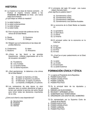 HISTORIA
61. La maestra en la clase de historia comentó: _ Al
finalizar el imperio romano debido a las
invasiones de bárbaros se inicia una nueva
etapa de la historia.
¿A qué etapa se refiere la maestra?
A. La edad moderna
B. La edad contemporánea
C. La edad antigua
D. La edad media
62. Eran el grupo social más poderoso de los
reinos de la Edad Media
A. Reyes B. Guerreros
C. Feudales D. Clérigos
63. Religión que se fundamenta en las ideas del
profeta Mahoma
A. Cristianismo B. Islam
C. Budismo D. Hinduismo
64. ¿Cómo se les llamó a las grandes
expediciones militares organizadas con el fin
de recuperar Jerusalén?
A) Feudalismo.
B) Las cruzadas.
C) La Guerra Santa.
D) La Santa Inquisición.
65. ¿Qué aportaciones le debemos a los chinos
de la Edad Media?
A) El papel, la imprenta y el reloj.
B) El papel, la imprenta y la pólvora.
C) El telescópio, el papel y la pólvora.
D) La imprenta, el telégrafo y la pólvora.
66. Los campesinos de esta época no eran
esclavos, pero no podían abandonar el lugar y
tenían que solicitar el permiso del señor feudal
para tomar todas las decisiones importantes
de su vida.
¿Cómo se le llamó a esa dependencia?
A) Servidumbre
B) Esclavos
C) Lacayos
D) Siervos
67. A principios del siglo VII surgió una nueva
religión llamada Islam.
¿Qué significa la palabra Islam?
A) Sometimiento a Dios.
B) Sometimiento al Rey.
C) Sometimiento a Mahoma.
D) Sometimiento a los Señores feudales
68. La economía de la Edad Media se basaba
en
A) La ganadería
B) La agricultura
C) La pesca
D) La minería
69. El principal cultivo de la economía en la
India fue:
A) El frijol
B) El algodón
C) El arroz
D) El maíz
70. ¿Cuál fue el peor padecimiento en la Edad
Media?
A) La gripe
B) La viruela
C) El sarampión
D) La peste bubónica
FORMACIÓN CÍVICA Y ÉTICA
71. Lo ejerce el Presidente de la República
A. PODER EJECUTIVO
B. PODER LEGISLATIVO
C. PODER JUDICIAL
D. PODER POLÍTICO
72. Es la principal labor de los diputados y
senadores
A. DIRIGIR LAS ELECCIONES
B. REVISAR Y APROBAR LEYES
C. GOBERNAR SUS TERRITORIOS
D. ORGANIZAR LOS GASTOS DEL GOBIERNO
73. Es representado por la Suprema Corte de
Justicia de la Nación
A. PODER EJECUTIVO
B. PODER LEGISLATIVO
C. PODER JUDICIAL
D. PODER POLÍTICO
 