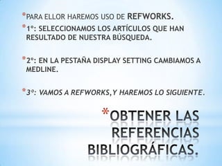*PARA ELLOR HAREMOS USO DE REFWORKS.
*1º: SELECCIONAMOS LOS ARTÍCULOS QUE HAN
 RESULTADO DE NUESTRA BÚSQUEDA.


*2º: EN LA PESTAÑA DISPLAY SETTING CAMBIAMOS A
 MEDLINE.


*3º: VAMOS A REFWORKS,Y HAREMOS LO SIGUIENTE.

                    *
 