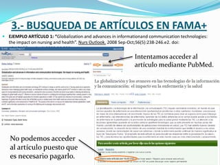 3.- BUSQUEDA DE ARTÍCULOS EN FAMA+
 EJEMPLO ARTÍCULO 1: “Globalization and advances in informationand communication technologies:
  the impact on nursing and health”. Nurs Outlook. 2008 Sep-Oct;56(5):238-246.e2. doi:
  10.1016/j.outlook.2008.06.009.
                                                             Intentamos acceder al
                                                             artículo mediante PubMed.




   No podemos acceder
   al artículo puesto que
   es necesario pagarlo.
 