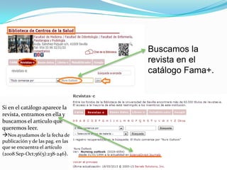 Buscamos la
                                   revista en el
                                   catálogo Fama+.



Si en el catálogo aparece la
revista, entramos en ella y
buscamos el articulo que
queremos leer.
Nos ayudamos de la fecha de
publicación y de las pag. en las
que se encuentra el artículo
(2008 Sep-Oct;56(5):238-246).
 