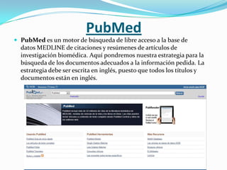 PubMed
 PubMed es un motor de búsqueda de libre acceso a la base de
  datos MEDLINE de citaciones y resúmenes de artículos de
  investigación biomédica. Aquí pondremos nuestra estrategia para la
  búsqueda de los documentos adecuados a la información pedida. La
  estrategia debe ser escrita en inglés, puesto que todos los títulos y
  documentos están en inglés.
 
