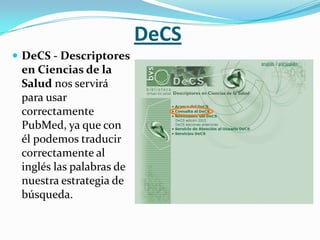 DeCS
 DeCS - Descriptores
 en Ciencias de la
 Salud nos servirá
 para usar
 correctamente
 PubMed, ya que con
 él podemos traducir
 correctamente al
 inglés las palabras de
 nuestra estrategia de
 búsqueda.
 