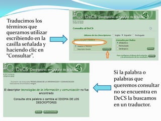 Traducimos los
términos que
queramos utilizar
escribiendo en la
casilla señalada y
haciendo clic en
“Consultar”.


                     Si la palabra o
                     palabras que
                     queremos consultar
                     no se encuentra en
                     DeCS la buscamos
                     en un traductor.
 