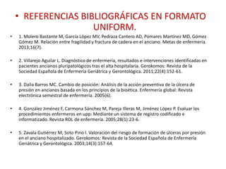 • REFERENCIAS BIBLIOGRÁFICAS EN FORMATO
UNIFORM.
• 1. Molero Bastante M, García López MV, Pedraza Cantero AD, Pomares Martínez MD, Gómez
Gómez M. Relación entre fragilidad y fractura de cadera en el anciano. Metas de enfermería.
2013;16(7).
• 2. Villarejo Aguilar L. Diagnóstico de enfermería, resultados e intervenciones identificadas en
pacientes ancianos pluripatológicos tras el alta hospitalaria. Gerokomos: Revista de la
Sociedad Española de Enfermería Geriátrica y Gerontológica. 2011;22(4):152-61.
• 3. Dalia Barros MC. Cambio de posición: Análisis de la acción preventiva de la úlcera de
presión en ancianos basada en los princípios de la bioética. Enfermería global: Revista
electrónica semestral de enfermería. 2005(6).
• 4. González Jiménez F, Carmona Sánchez M, Pareja Illeras M, Jiménez López P. Evaluar los
procedimientos enfermeros en upp: Mediante un sistema de registro codificado e
informatizado. Revista ROL de enfermería. 2005;28(1):23-6.
• 5. Zavala Gutiérrez M, Soto Pino I. Valoración del riesgo de formación de úlceras por presión
en el anciano hospitalizado. Gerokomos: Revista de la Sociedad Española de Enfermería
Geriátrica y Gerontológica. 2003;14(3):157-64.
 