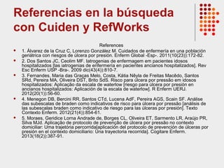 Referencias en la búsqueda
con Cuiden y RefWorks
References
 1. Álvarez de la Cruz C, Lorenzo González M. Cuidados de enfermería en una población
geriátrica con riesgos de úlcera por presión. Enferm Global -Esp-. 2011(10(23)):172-82.
 2. Dos Santos JC, Ceolim MF. Iatrogenias de enfermagem em pacientes idosos
hospitalizados [las iatrogenias de enfermería en pacientes ancianos hospitalizados]. Rev
Esc Enferm USP -Bra-. 2009 dic(43(4)):810-7.
 3. Fernandes, Maria das Graças Melo, Costa, Kátia Nêyla de Freitas Macêdo, Santos
SRd, Pereira MA, Oliveira DST, Brito SdS. Risco para úlcera por pressão em idosos
hospitalizados: Aplicação da escala de waterlow [riesgo para úlcera por presión en
ancianos hospitalizados: Aplicación de la escala de waterlow]. R Enferm UERJ.
2012(20(1)):56-60.
 4. Menegon DB, Bercini RR, Santos CTd, Lucena AdF, Pereira AGS, Scain SF. Análise
das subescalas de braden como indicativos de risco para úlcera por pressão [análisis de
las subescalas braden como indicativo de riesgo para las úlceras por presión]. Texto
Contexto Enferm. 2012(21(4)):854-61.
 5. Moraes, Geridice Lorna Andrade de, Borges CL, Oliveira ET, Sarmento LR, Araújo PR,
Silva MJd. Aplicação de protocolo de prevenção de úlcera por pressão no contexto
domiciliar: Uma trajetória percorrida[aplicación del protocolo de prevención de úlceras por
presión en el contexto domiciliario: Una trayectoria recorrida]. Cogitare Enferm.
2013(18(2)):387-91.
 