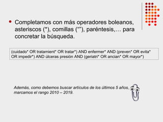  Completamos con más operadores boleanos,
asteriscos (*), comillas (“”), paréntesis,… para
concretar la búsqueda.
(cuidado* OR tratamient* OR tratar*) AND enfermer* AND (preven* OR evita*
OR impedir*) AND úlceras presión AND (geriatri* OR ancian* OR mayor*)
Además, como debemos buscar artículos de los últimos 5 años,
marcamos el rango 2010 – 2019.
 