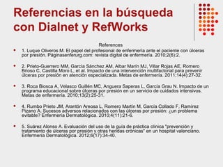 Referencias en la búsqueda
con Dialnet y RefWorks
References
 1. Luque Oliveros M. El papel del profesional de enfermería ante el paciente con úlceras
por presión. Páginasenferurg.com: revista digital de enfermería. 2010;2(6):2.
 2. Prieto-Guerrero MM, García Sánchez AM, Albar Marín MJ, Villar Rojas AE, Romero
Brioso C, Castilla Moro L, et al. Impacto de una intervención multifactorial para prevenir
úlceras por presión en atención especializada. Metas de enfermería. 2011;14(4):27-32.
 3. Roca Biosca A, Velasco Guillén MC, Anguera Saperas L, García Grau N. Impacto de un
programa educacional sobre úlceras por presión en un servicio de cuidados intensivos.
Metas de enfermería. 2010;13(2):25-31.
 4. Rumbo Prieto JM, Arantón Areosa L, Romero Martín M, García Collado F, Ramírez
Pizano A. Sucesos adversos relacionados con las úlceras por presión: ¿un problema
evitable? Enfermería Dermatológica. 2010;4(11):21-6.
 5. Suárez Alonso A. Evaluación del uso de la guía de práctica clínica "prevención y
tratamiento de úlceras por presión y otras heridas crónicas" en un hospital valenciano.
Enfermería Dermatológica. 2012;6(17):34-40.
 