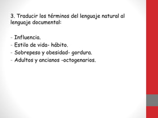 3. Traducir los términos del lenguaje natural al
lenguaje documental:
- Influencia.
- Estilo de vida- hábito.
- Sobrepeso y obesidad- gordura.
- Adultos y ancianos -octogenarios.
 