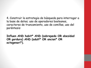 4. Construir la estrategia de búsqueda para interrogar a
la base de datos; uso de operadores booleanos,
caracteres de truncamiento, uso de comillas, uso del
paréntesis:
Influen AND habit* AND (sobrepedo OR obesidad
OR gordura) AND (adult* OR ancian* OR
octogenari*).
 
