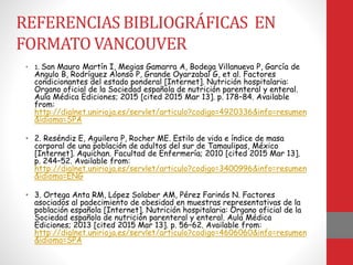 REFERENCIAS BIBLIOGRÁFICAS EN
FORMATO VANCOUVER
• 1. San Mauro Martín I, Megias Gamarra A, Bodega Villanueva P, García de
Angulo B, Rodríguez Alonso P, Grande Oyarzabal G, et al. Factores
condicionantes del estado ponderal [Internet]. Nutrición hospitalaria:
Organo oficial de la Sociedad española de nutrición parenteral y enteral.
Aula Médica Ediciones; 2015 [cited 2015 Mar 13]. p. 178–84. Available
from:
http://dialnet.unirioja.es/servlet/articulo?codigo=4920336&info=resumen
&idioma=SPA
• 2. Reséndiz E, Aguilera P, Rocher ME. Estilo de vida e índice de masa
corporal de una población de adultos del sur de Tamaulipas, México
[Internet]. Aquichan. Facultad de Enfermería; 2010 [cited 2015 Mar 13].
p. 244–52. Available from:
http://dialnet.unirioja.es/servlet/articulo?codigo=3400996&info=resumen
&idioma=ENG
• 3. Ortega Anta RM, López Solaber AM, Pérez Farinós N. Factores
asociados al padecimiento de obesidad en muestras representativas de la
población española [Internet]. Nutrición hospitalaria: Organo oficial de la
Sociedad española de nutrición parenteral y enteral. Aula Médica
Ediciones; 2013 [cited 2015 Mar 13]. p. 56–62. Available from:
http://dialnet.unirioja.es/servlet/articulo?codigo=4606060&info=resumen
&idioma=SPA
 