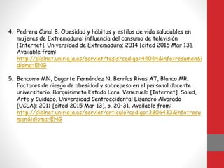 4. Pedrera Canal B. Obesidad y hábitos y estilos de vida saludables en
mujeres de Extremadura: influencia del consumo de televisión
[Internet]. Universidad de Extremadura; 2014 [cited 2015 Mar 13].
Available from:
http://dialnet.unirioja.es/servlet/tesis?codigo=44044&info=resumen&i
dioma=ENG
5. Bencomo MN, Dugarte Fernández N, Berríos Rivas AT, Blanco MR.
Factores de riesgo de obesidad y sobrepeso en el personal docente
universitario. Barquisimeto Estado Lara. Venezuela [Internet]. Salud,
Arte y Cuidado. Universidad Centroccidental Lisandro Alvarado
(UCLA); 2011 [cited 2015 Mar 13]. p. 20–31. Available from:
http://dialnet.unirioja.es/servlet/articulo?codigo=3806433&info=resu
men&idioma=ENG
 