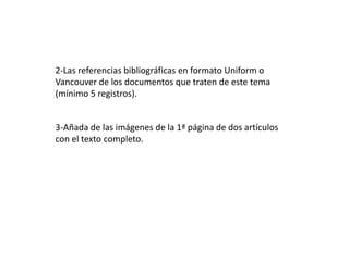 3-Añada de las imágenes de la 1ª página de dos artículos
con el texto completo.
2-Las referencias bibliográficas en formato Uniform o
Vancouver de los documentos que traten de este tema
(mínimo 5 registros).
 