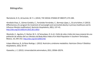 Bibliografías:
•Bartolomé, D. D., & Guzmán, M. Y. L. (2014). THE SOCIAL STIGMA OF OBESITY, 273–284.
•Arrebola Vivas, E., Gómez-Candela, C., Fernández Fernández, C., Bermejo López, L., & Loria Kohen, V. (2013).
[Effectiveness of a program for treatment of overweight and nonmorbid obesity in primary healthcare and its
influence lifestyle modification]. Nutrición Hospitalaria, 28(1), 137–41.
http://doi.org/10.3305/nh.2013.28.1.6012
•Reséndiz, E., Aguilera, P., Rocher, M. E., & Tamaulipas, D. (n.d.). Estilo de vida e índice de masa corporal de una
población de adultos del sur Lifestyle and Body Mass Index of an Adult Population in Southern Tamaulipas,
Mexico, 10, 244–252. http://doi.org/10.5294/1742
•López-Albornoz, R., & Pérez Rodrigo, I. (2012). Nutrición y síndrome metabólico. Nutricion Clínica Y Dietética
Hospitalaria, 32(3), 92–97.
•Saavedra, L. C. (2012). Universidad de extremadura, 2011, 20566–20574.
 