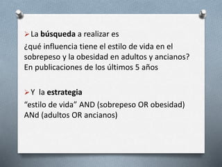 La búsqueda a realizar es
¿qué influencia tiene el estilo de vida en el
sobrepeso y la obesidad en adultos y ancianos?
En publicaciones de los últimos 5 años
Y la estrategia
“estilo de vida” AND (sobrepeso OR obesidad)
ANd (adultos OR ancianos)
 