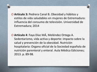 O Artículo 3: Pedrera Canal B. Obesidad y hábitos y
estilos de vida saludables en mujeres de Extremadura:
influencia del consumo de televisión. Universidad de
Extremadura; 2014
O Artículo 4: Faya Díaz MÁ, Meléndez Ortega A.
Sedentarismo, vida activa y deporte: impacto sobre la
salud y prevención de la obesidad. Nutrición
hospitalaria: Organo oficial de la Sociedad española de
nutrición parenteral y enteral. Aula Médica Ediciones;
2013. p. 89-98.
 