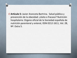 O Artículo 5: Javier Aranceta Bartrina. Salud pública y
prevención de la obesidad: ¿éxito o fracaso? Nutrición
hospitalaria: Organo oficial de la Sociedad española de
nutrición parenteral y enteral, ISSN 0212-1611, Vol. 28,
Nº. Extra 5.
 