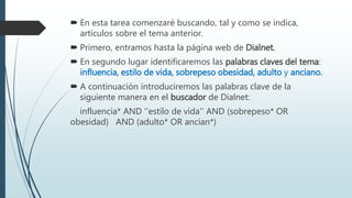  En esta tarea comenzaré buscando, tal y como se indica,
artículos sobre el tema anterior.
 Primero, entramos hasta la página web de Dialnet.
 En segundo lugar identificaremos las palabras claves del tema:
influencia, estilo de vida, sobrepeso obesidad, adulto y anciano.
 A continuación introduciremos las palabras clave de la
siguiente manera en el buscador de Dialnet:
influencia* AND ''estilo de vida'' AND (sobrepeso* OR
obesidad) AND (adulto* OR ancian*)
 