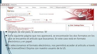  Después de ese paso, le daremos ‘IR’
 En la siguiente página que nos aparecerá, se encontrarán los dos formatos en los
que se encuentra el artículo que buscamos. En este caso está en formato
electrónico y en papel.
 Si seleccionamos el formato electrónico, nos permitirá acceder al artículo a través
de ScienceDirect Doyma con nuestro usuario de la US.
 