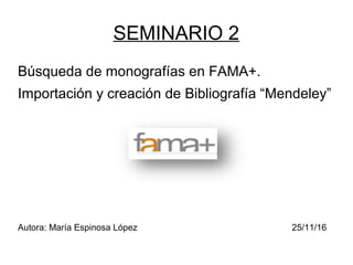 SEMINARIO 2
Búsqueda de monografías en FAMA+.
Importación y creación de Bibliografía “Mendeley”
Autora: María Espinosa López 25/11/16
 