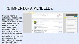 3. IMPORTAR A MENDELEY.
Una vez hecha la
selección, importamos
los archivos de “mi
cesta” a nuestra cuenta
Mendeley haciendo
click en “Save to
Mendeley”, que
debemos tenerlo
instalado en nuestra
barra de herramientas.
Después, en la pestaña
que aparece de
Mendeley, cliqueamos
en “Save all” para
 