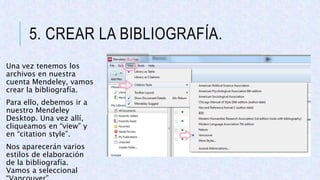 5. CREAR LA BIBLIOGRAFÍA.
Una vez tenemos los
archivos en nuestra
cuenta Mendeley, vamos
crear la bibliografía.
Para ello, debemos ir a
nuestro Mendeley
Desktop. Una vez allí,
cliqueamos en “view” y
en “citation style”.
Nos aparecerán varios
estilos de elaboración
de la bibliografía.
Vamos a seleccional
 