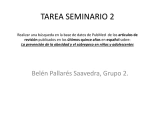 TAREA SEMINARIO 2
Realizar una búsqueda en la base de datos de PubMed de los artículos de
revisión publicados en los últimos quince años en español sobre:
La prevención de la obesidad y el sobrepeso en niños y adolescentes
Belén Pallarés Saavedra, Grupo 2.
 